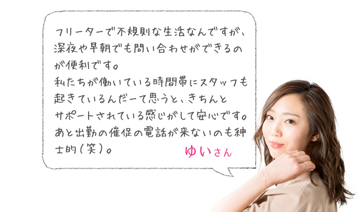 「フリーターで不規則な生活なんですが、深夜や早朝でも問い合わせができるのが便利です。私たちが働いている時間帯にスタッフも起きているんだーて思うと、きちんと　サポートされている感じがして安心です。あと出勤の催促の電話が来ないのも紳士的（笑）。」 ゆいさん