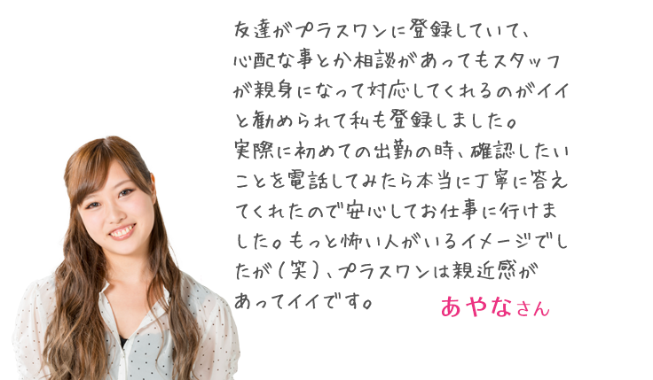 「友達がプラスワンに登録していて、
心配な事とか相談があってもスタッフが親身になって対応してくれるのがイイと勧められて私も登録しました。実際に初めての出勤の時、確認したいことを電話してみたら本当に丁寧に答えてくれたので安心してお仕事に行けました。もっと怖い人がいるイメージでしたが（笑）、プラスワンは親近感があってイイです。」 まきさん