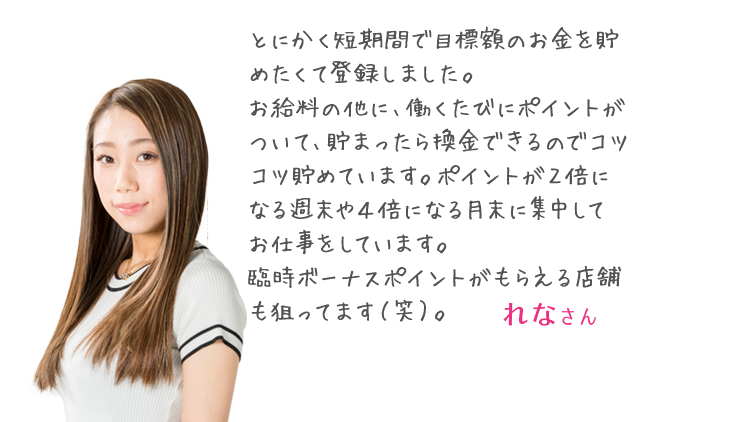 「とにかく短期間で目標額のお金を貯めたくて登録しました。お給料の他に、働くたびにポイントがついて、貯まったら換金できるのでコツコツ貯めています。ポイントが２倍になる週末や４倍になる月末に集中してお仕事をしています。臨時ボーナスポイントがもらえる店舗も狙ってます（笑）。」 あやさん